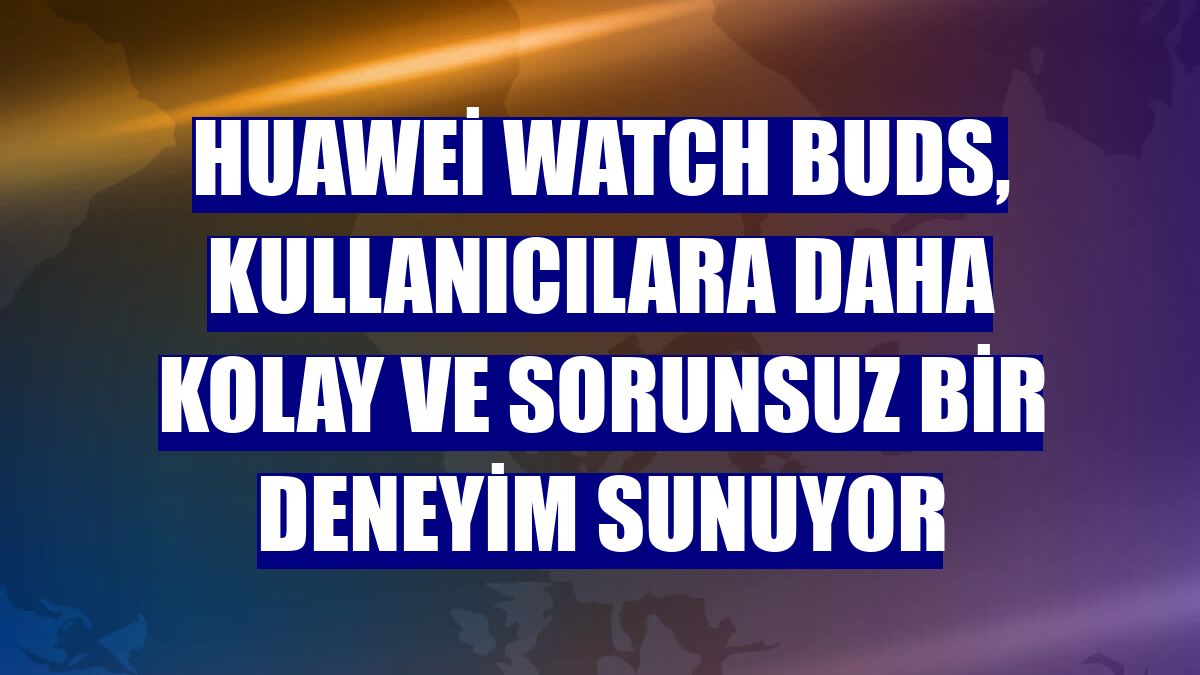 Huawei Watch Buds, kullanıcılara daha kolay ve sorunsuz bir deneyim sunuyor