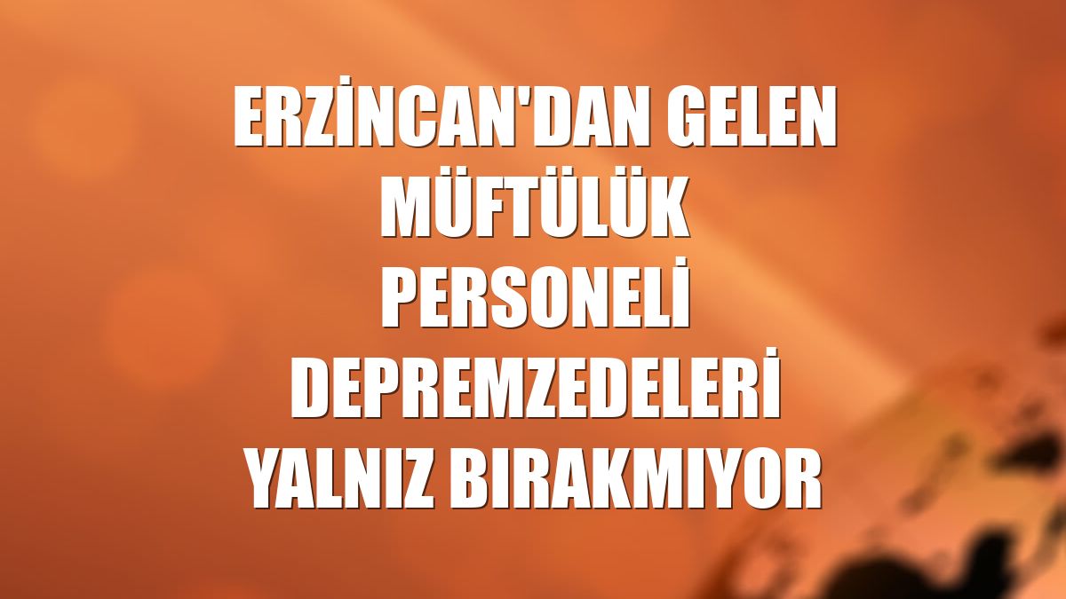 Erzincan'dan gelen müftülük personeli depremzedeleri yalnız bırakmıyor