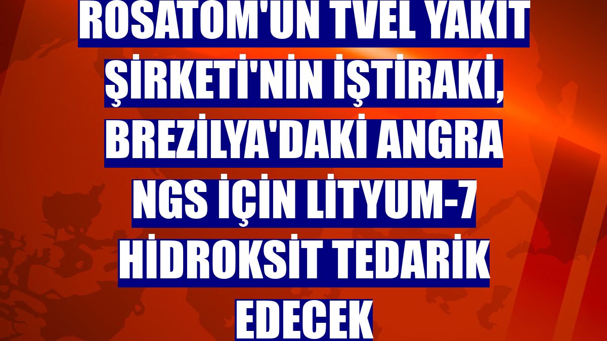 Rosatom'un TVEL Yakıt Şirketi'nin iştiraki, Brezilya'daki Angra NGS için lityum-7 hidroksit tedarik edecek