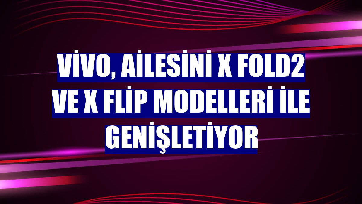 vivo, ailesini X Fold2 ve X Flip modelleri ile genişletiyor