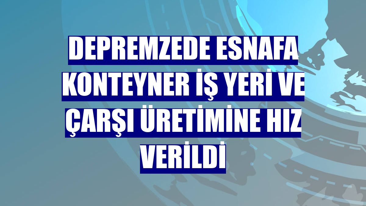 Depremzede esnafa konteyner iş yeri ve çarşı üretimine hız verildi