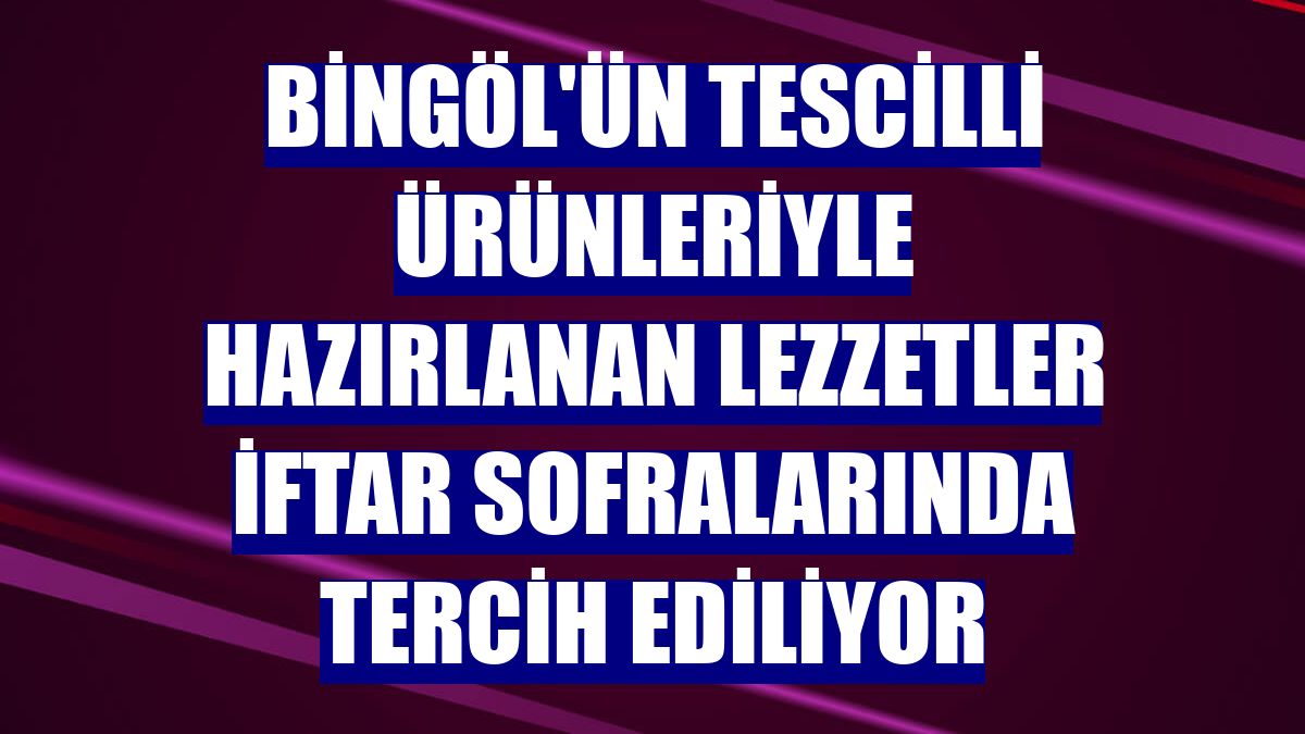 Bingöl'ün tescilli ürünleriyle hazırlanan lezzetler iftar sofralarında tercih ediliyor