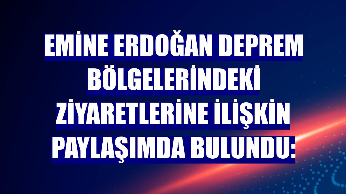 Emine Erdoğan deprem bölgelerindeki ziyaretlerine ilişkin paylaşımda bulundu: