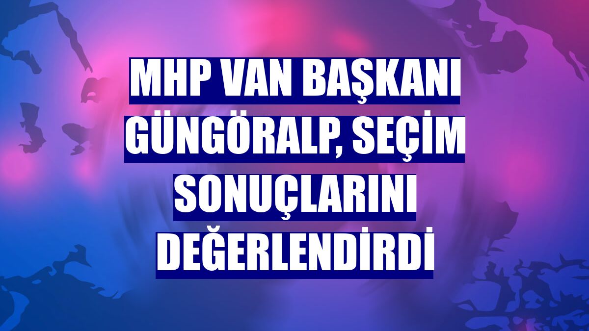 MHP Van Başkanı Güngöralp, seçim sonuçlarını değerlendirdi