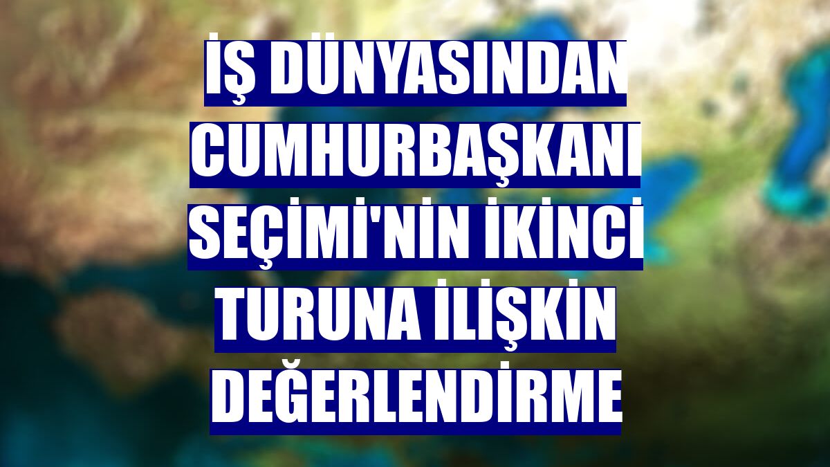 İş dünyasından Cumhurbaşkanı Seçimi'nin ikinci turuna ilişkin değerlendirme