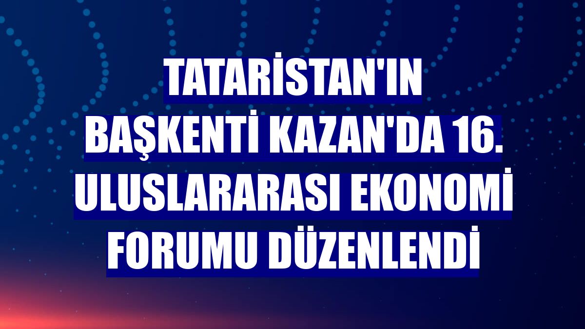 Tataristan'ın başkenti Kazan'da 16. Uluslararası Ekonomi Forumu düzenlendi