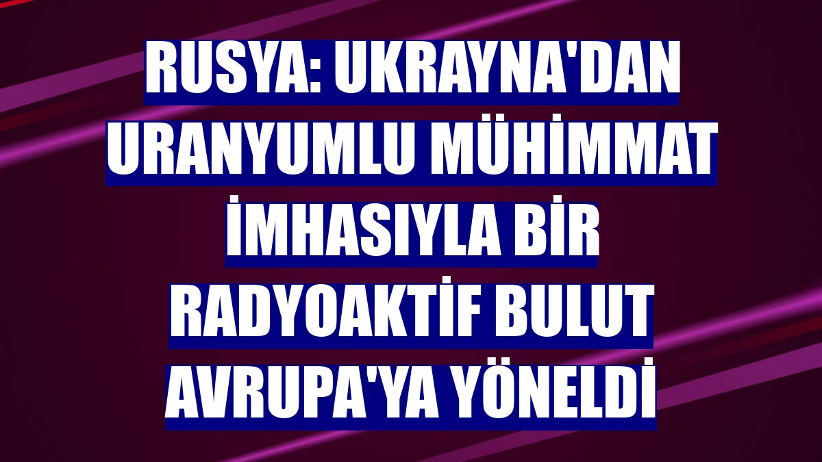 Rusya: Ukrayna'dan uranyumlu mühimmat imhasıyla bir radyoaktif bulut Avrupa'ya yöneldi