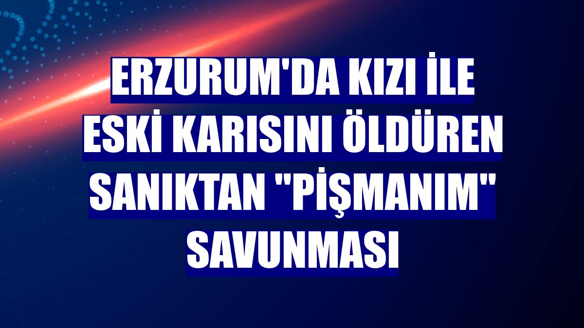 Erzurum'da kızı ile eski karısını öldüren sanıktan "pişmanım" savunması