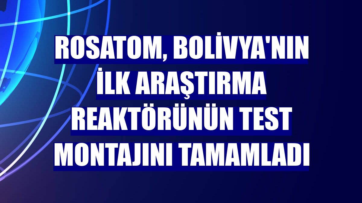 Rosatom, Bolivya'nın ilk araştırma reaktörünün test montajını tamamladı