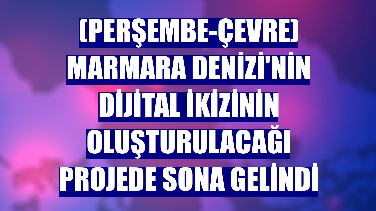 (Perşembe-Çevre) Marmara Denizi'nin dijital ikizinin oluşturulacağı projede sona gelindi