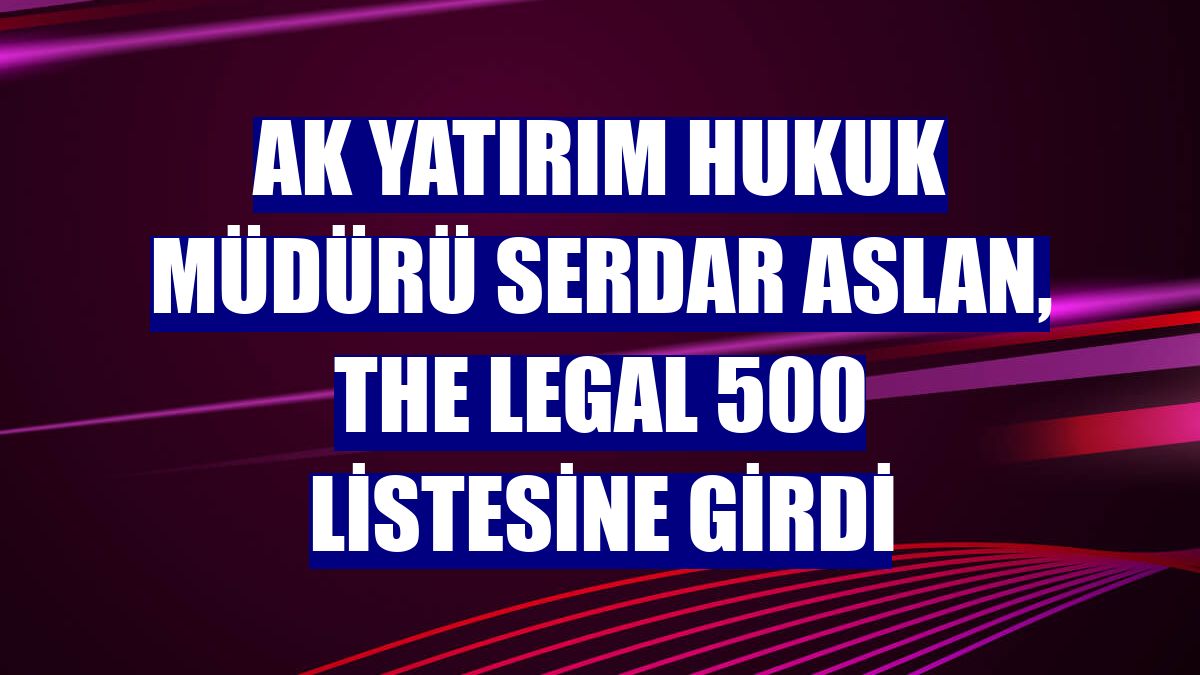 Ak Yatırım Hukuk Müdürü Serdar Aslan, The Legal 500 listesine girdi