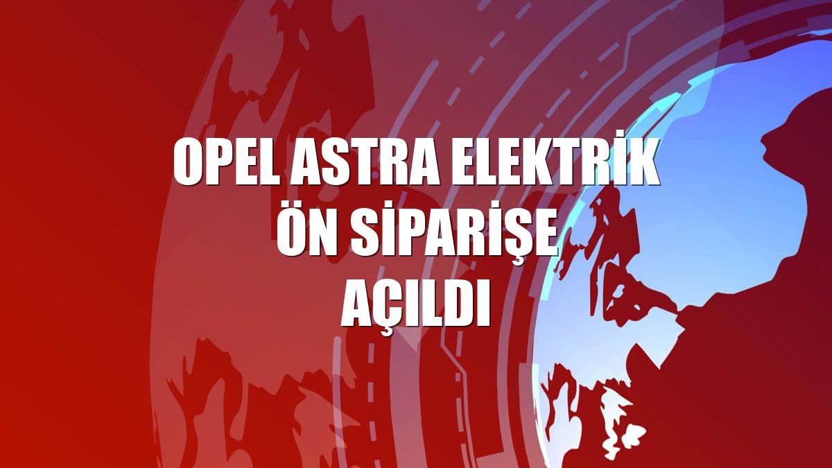 Opel Astra elektrik ön siparişe açıldı