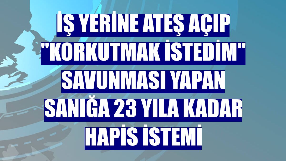 İş yerine ateş açıp "korkutmak istedim" savunması yapan sanığa 23 yıla kadar hapis istemi