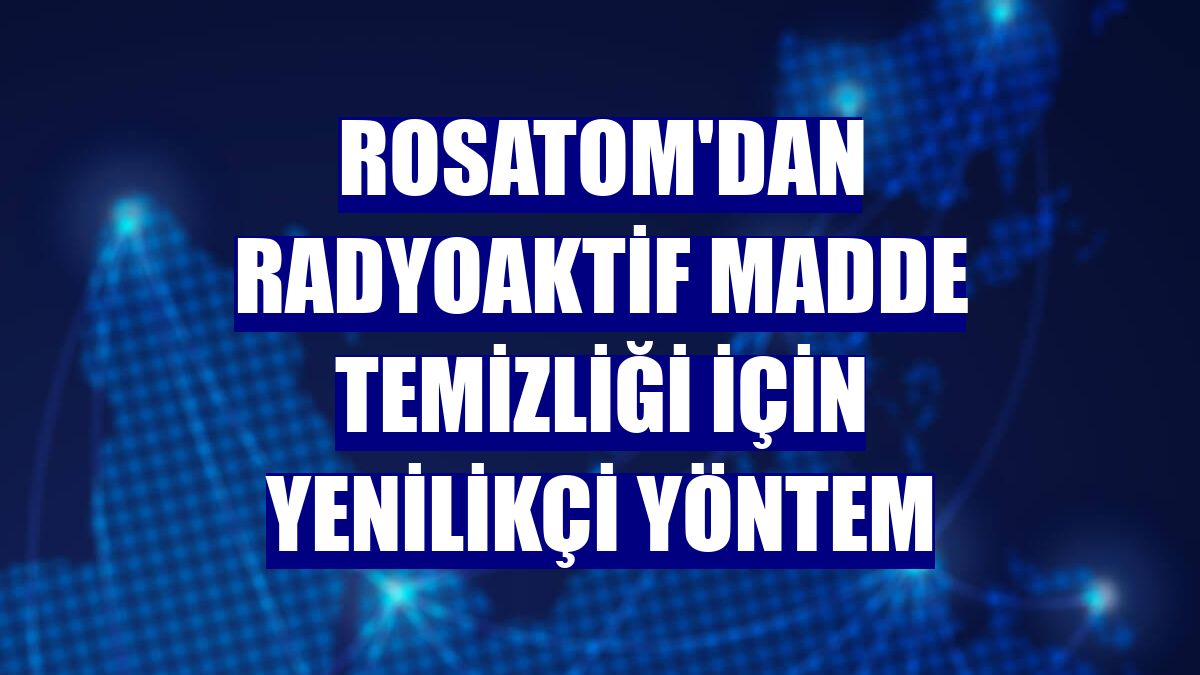 Rosatom'dan radyoaktif madde temizliği için yenilikçi yöntem