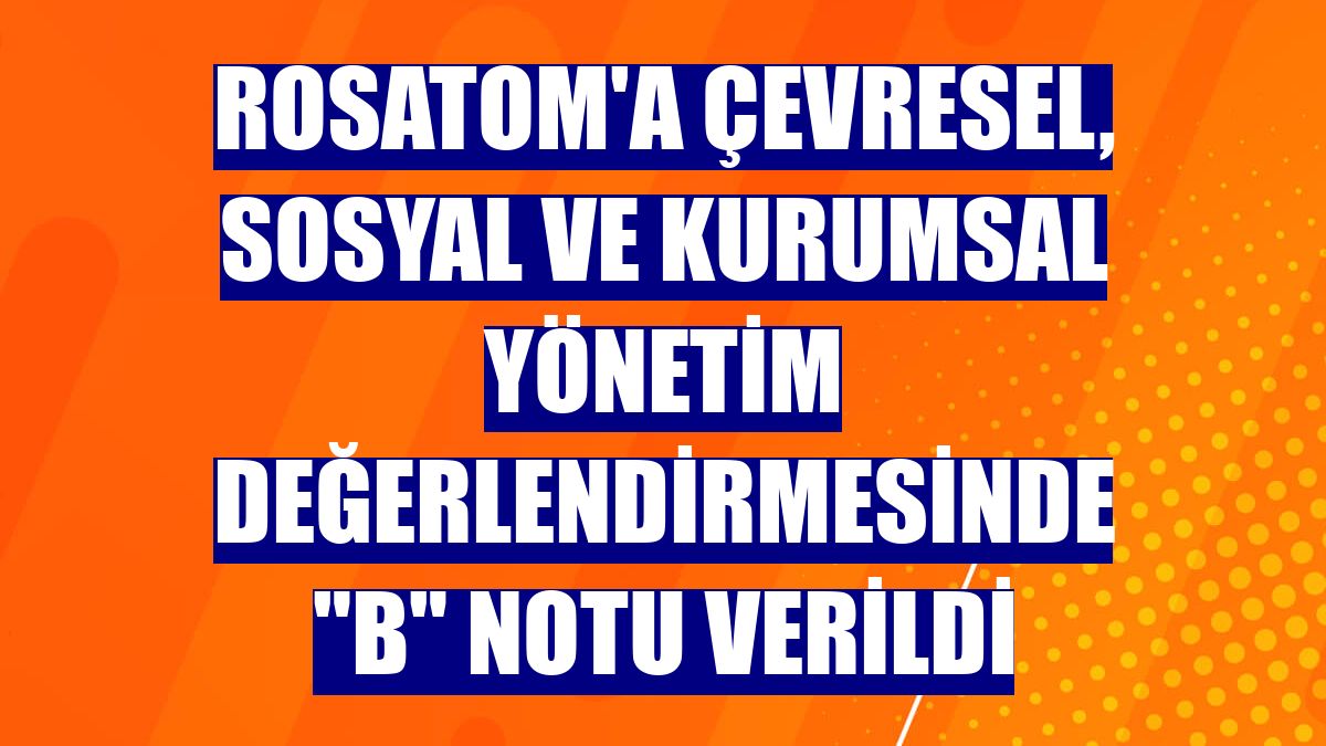 Rosatom'a çevresel, sosyal ve kurumsal yönetim değerlendirmesinde "B" notu verildi