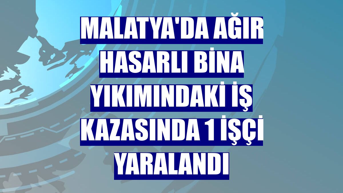 Malatya'da ağır hasarlı bina yıkımındaki iş kazasında 1 işçi yaralandı