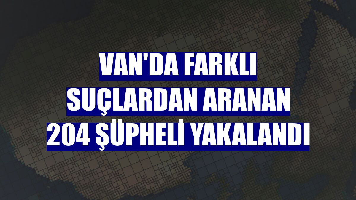 Van'da farklı suçlardan aranan 204 şüpheli yakalandı