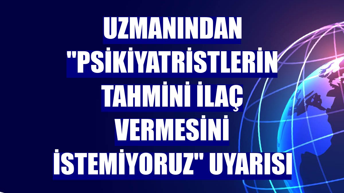 Uzmanından "Psikiyatristlerin tahmini ilaç vermesini istemiyoruz" uyarısı