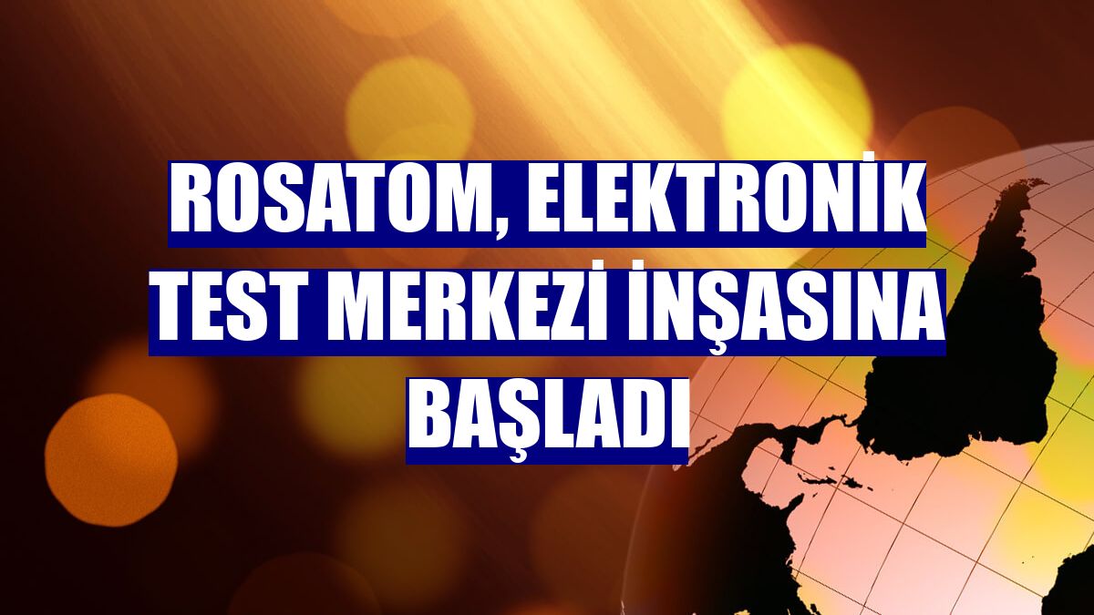 Rosatom, elektronik test merkezi inşasına başladı