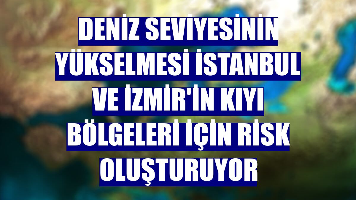 Deniz seviyesinin yükselmesi İstanbul ve İzmir'in kıyı bölgeleri için risk oluşturuyor