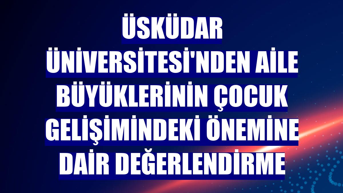 Üsküdar Üniversitesi'nden aile büyüklerinin çocuk gelişimindeki önemine dair değerlendirme