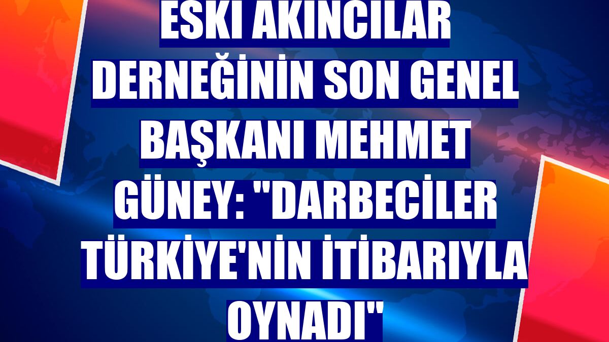 Eski Akıncılar Derneğinin son genel başkanı Mehmet Güney: "Darbeciler Türkiye'nin itibarıyla oynadı"