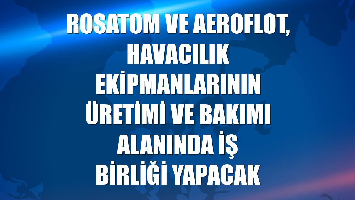 Rosatom ve Aeroflot, havacılık ekipmanlarının üretimi ve bakımı alanında iş birliği yapacak