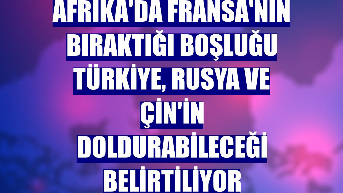 Afrika'da Fransa'nın bıraktığı boşluğu Türkiye, Rusya ve Çin'in doldurabileceği belirtiliyor