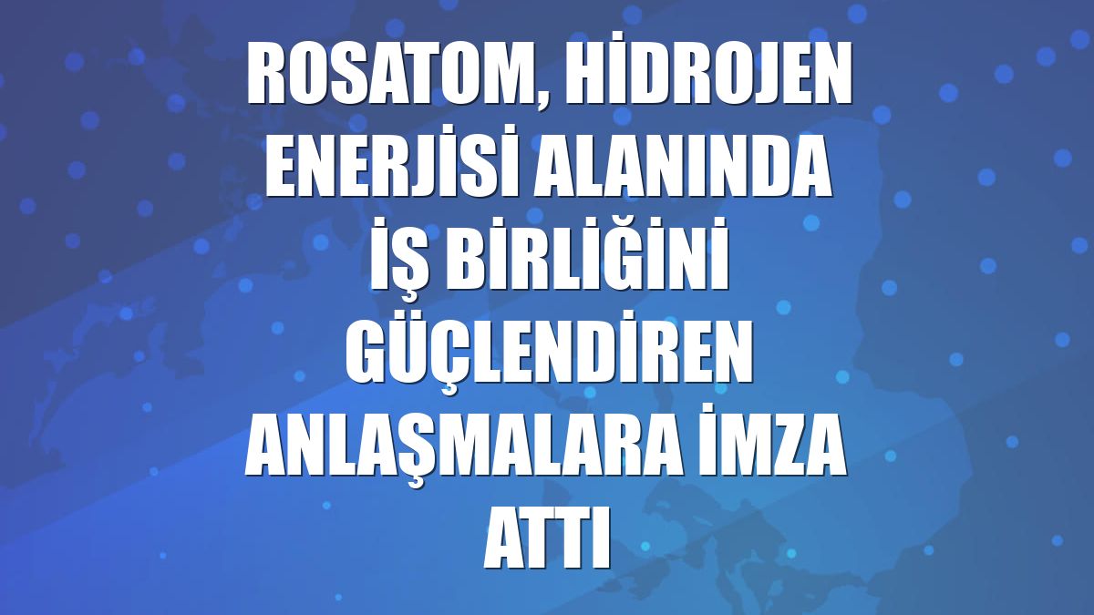 Rosatom, hidrojen enerjisi alanında iş birliğini güçlendiren anlaşmalara imza attı