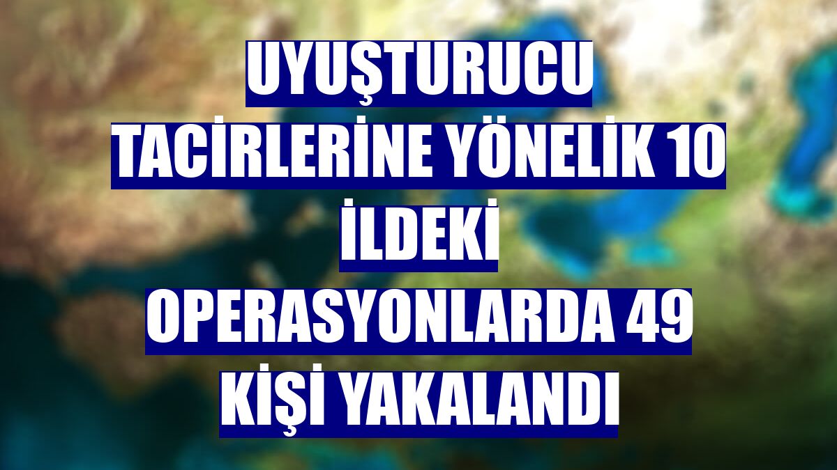 Uyuşturucu tacirlerine yönelik 10 ildeki operasyonlarda 49 kişi yakalandı