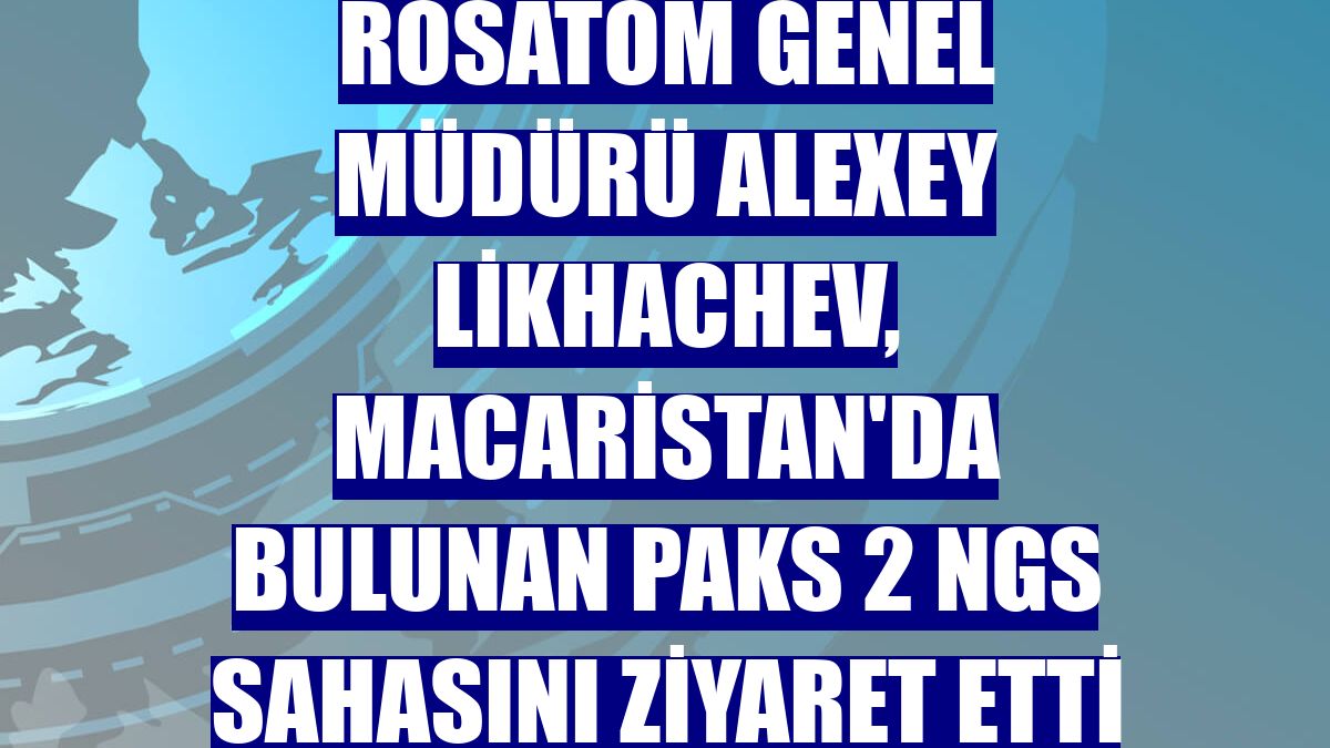 Rosatom Genel Müdürü Alexey Likhachev, Macaristan'da bulunan Paks 2 NGS sahasını ziyaret etti