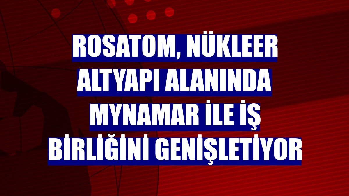 Rosatom, nükleer altyapı alanında Mynamar ile iş birliğini genişletiyor