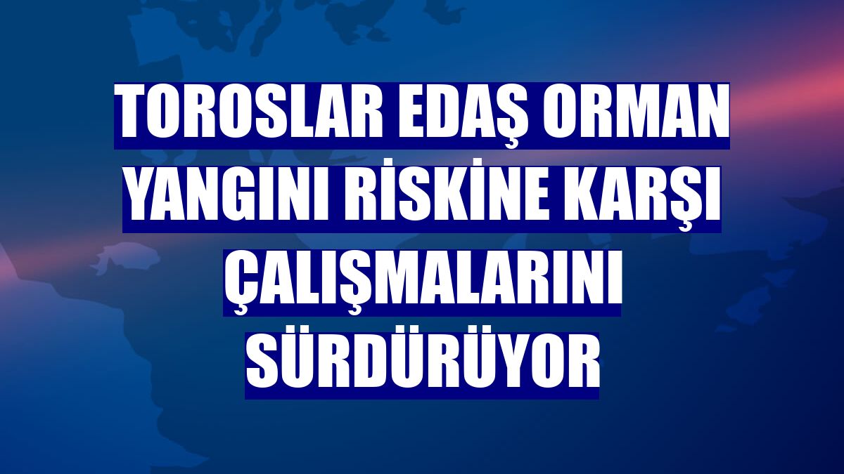 Toroslar EDAŞ orman yangını riskine karşı çalışmalarını sürdürüyor