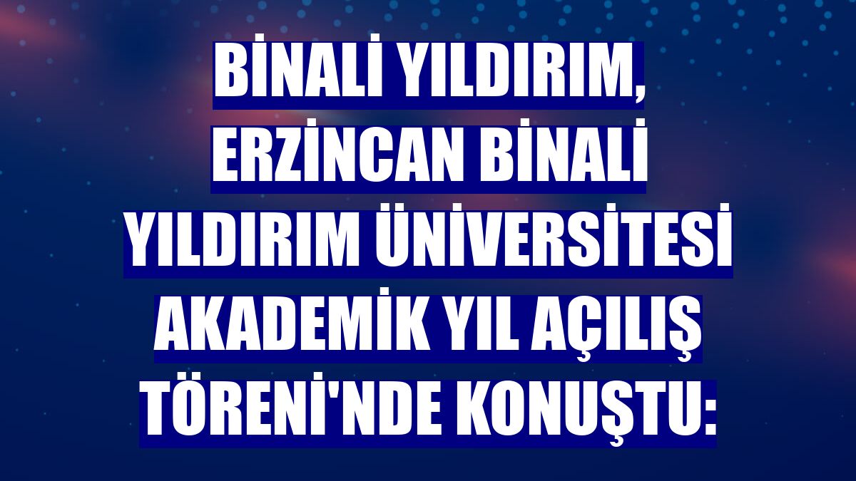 Binali Yıldırım, Erzincan Binali Yıldırım Üniversitesi Akademik Yıl Açılış Töreni'nde konuştu: