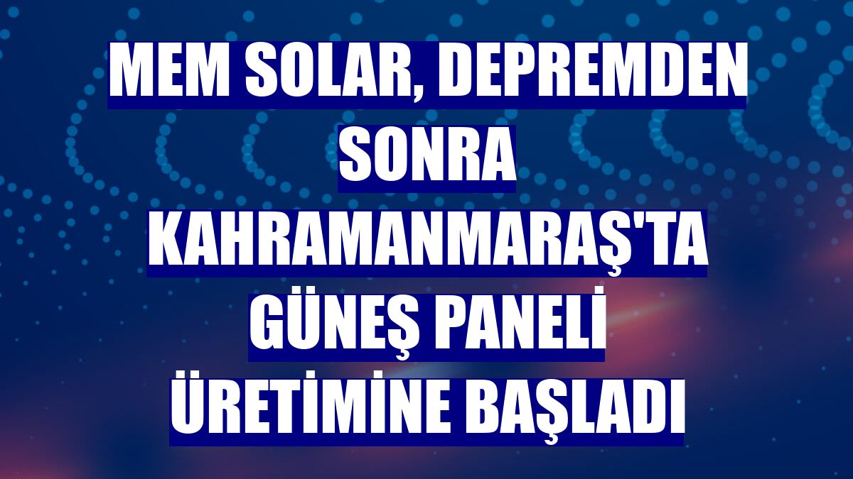MEM Solar, depremden sonra Kahramanmaraş'ta güneş paneli üretimine başladı