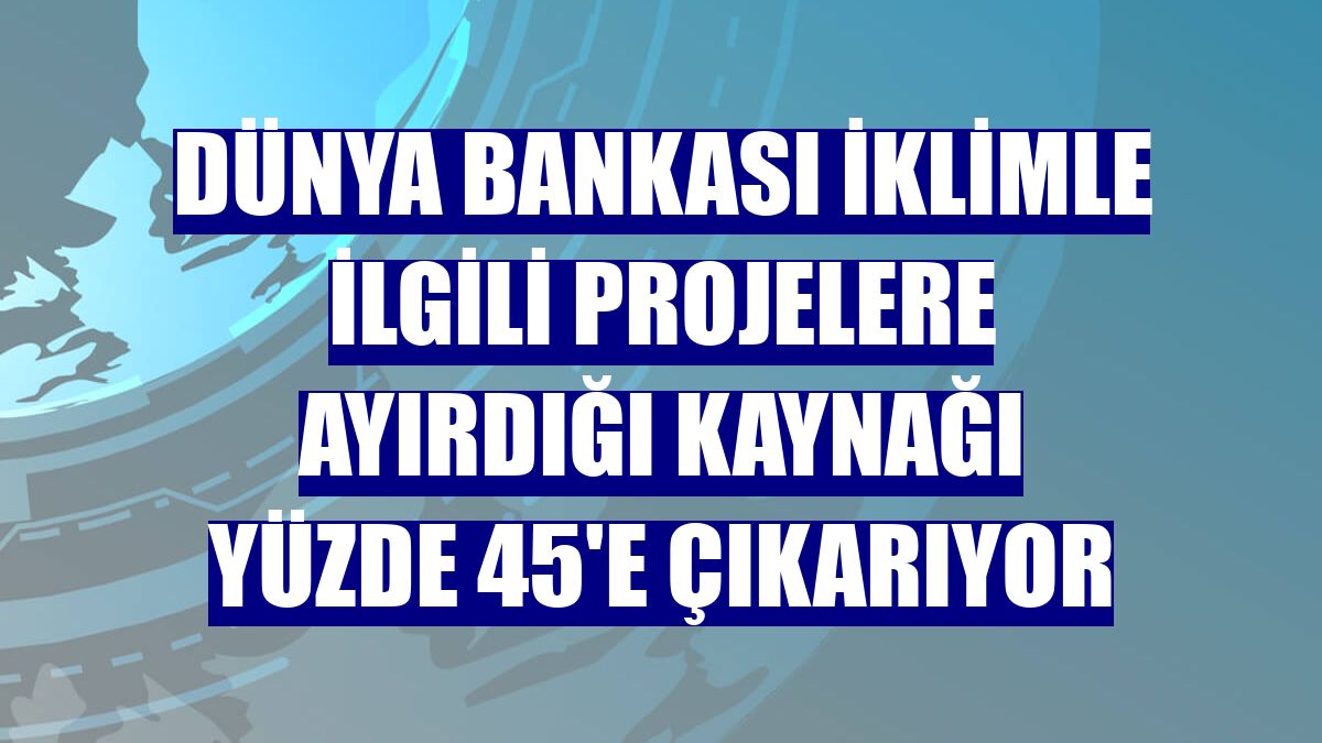 Dünya Bankası iklimle ilgili projelere ayırdığı kaynağı yüzde 45'e çıkarıyor