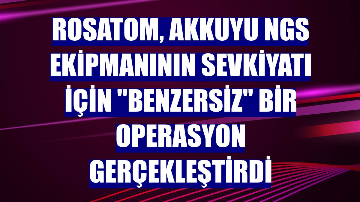 Rosatom, Akkuyu NGS ekipmanının sevkiyatı için "benzersiz" bir operasyon gerçekleştirdi