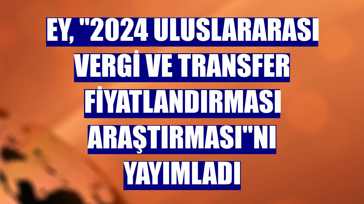 EY, "2024 Uluslararası Vergi ve Transfer Fiyatlandırması Araştırması"nı