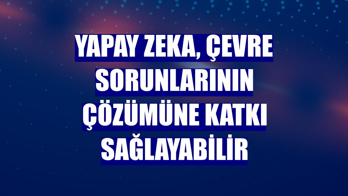 Yapay zeka, çevre sorunlarının çözümüne katkı sağlayabilir