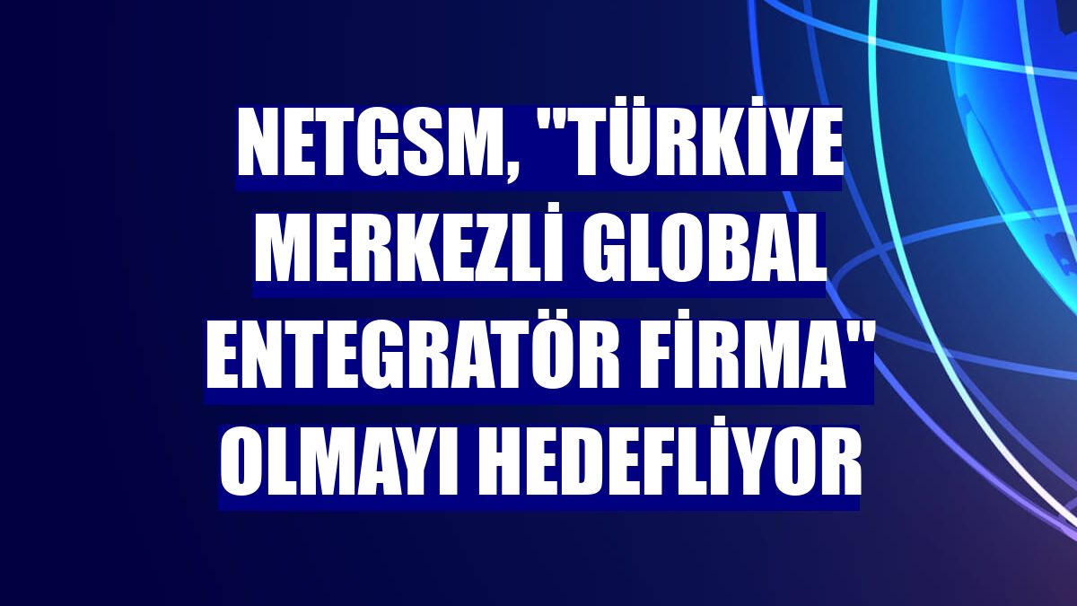 Netgsm, "Türkiye merkezli global entegratör firma" olmayı hedefliyor