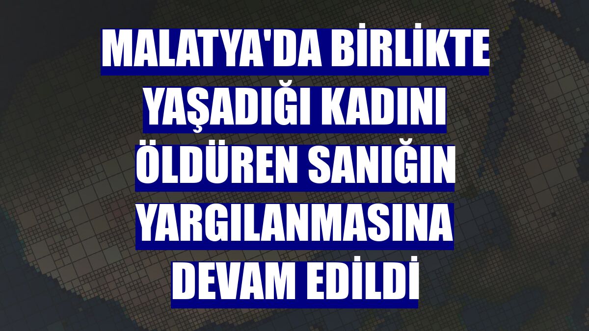 Malatya'da birlikte yaşadığı kadını öldüren sanığın yargılanmasına devam edildi