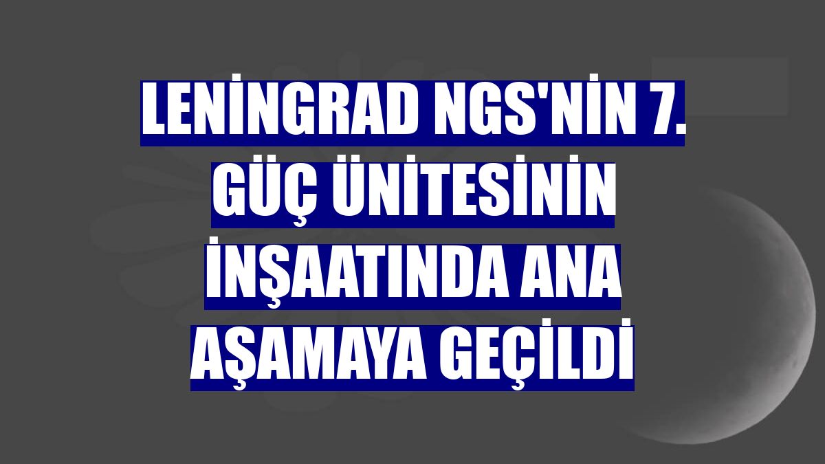 Leningrad NGS'nin 7. güç ünitesinin inşaatında ana aşamaya geçildi