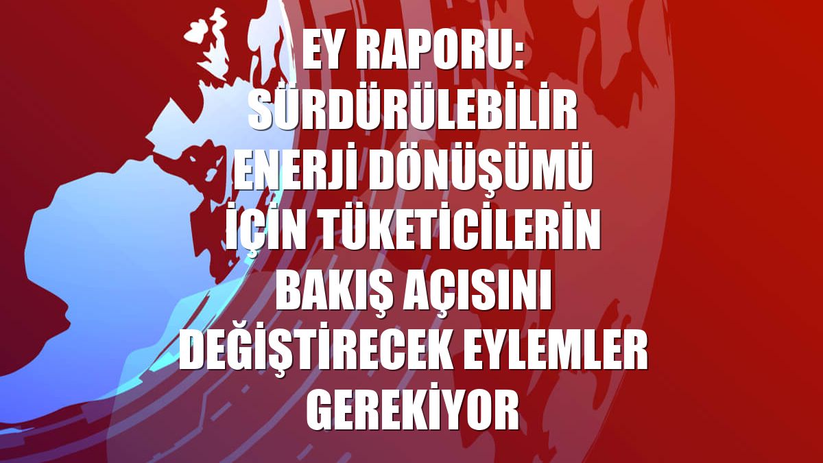 EY Raporu: Sürdürülebilir enerji dönüşümü için tüketicilerin bakış açısını değiştirecek eylemler gerekiyor