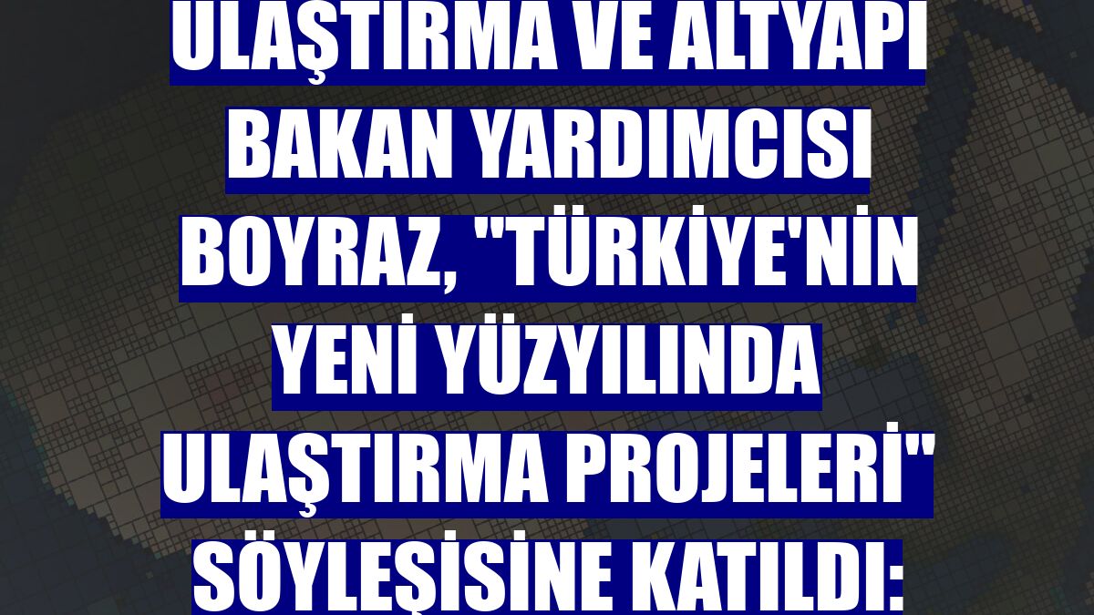 Ulaştırma ve Altyapı Bakan Yardımcısı Boyraz, 'Türkiye'nin Yeni Yüzyılında Ulaştırma Projeleri' söyleşisine katıldı: