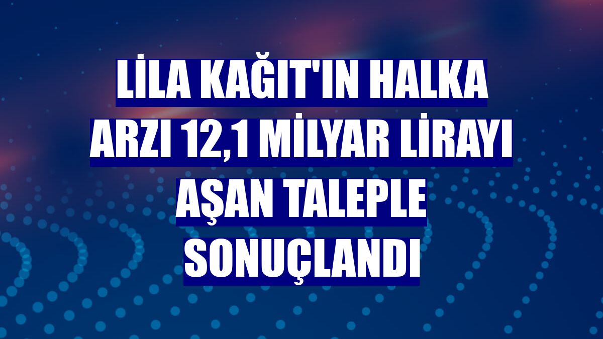 Lila Kağıt'ın halka arzı 12,1 milyar lirayı aşan taleple sonuçlandı