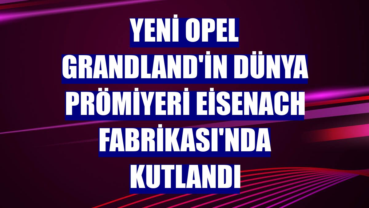 Yeni Opel Grandland'in dünya prömiyeri Eisenach Fabrikası'nda kutlandı