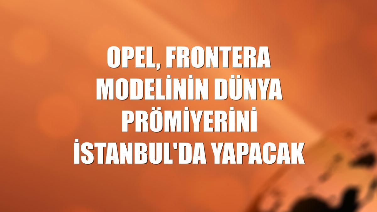 Opel, Frontera modelinin dünya prömiyerini İstanbul'da yapacak