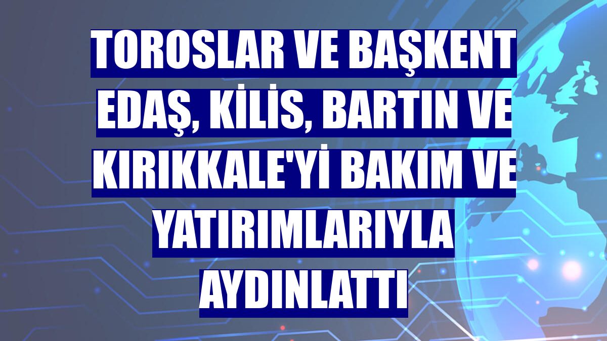 Toroslar ve Başkent EDAŞ, Kilis, Bartın ve Kırıkkale'yi bakım ve yatırımlarıyla aydınlattı