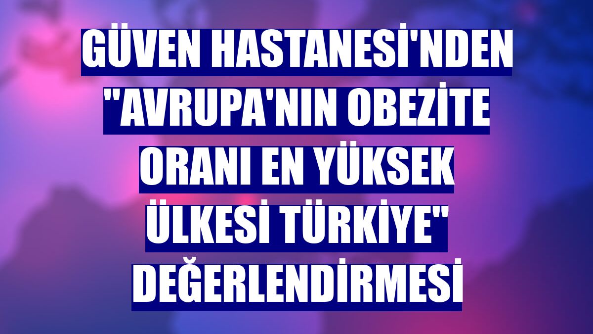 Güven Hastanesi'nden "Avrupa'nın obezite oranı en yüksek ülkesi Türkiye" değerlendirmesi