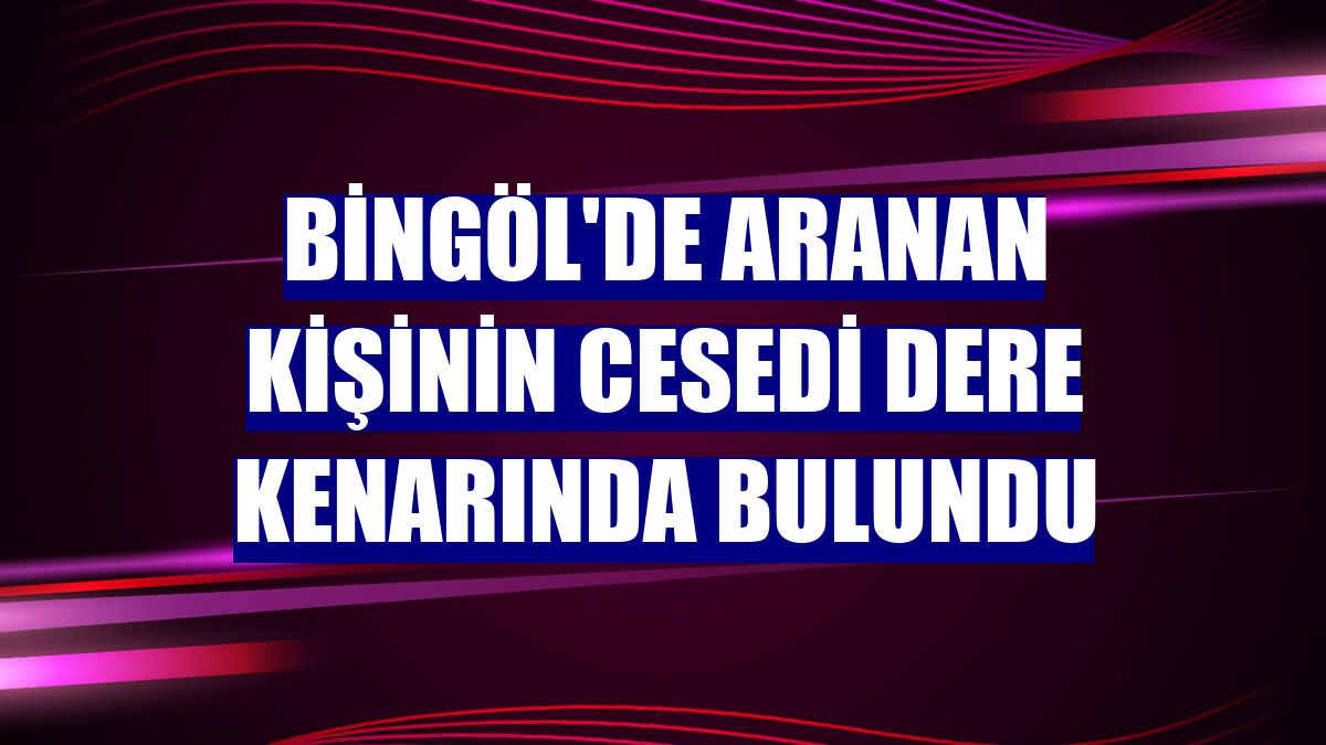 Bingöl'de aranan kişinin cesedi dere kenarında bulundu